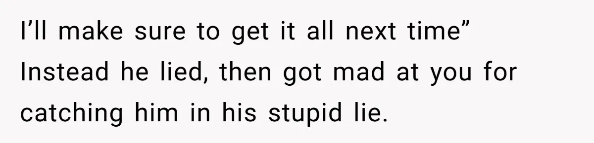 I’ll make sure to get it all next time” Instead he lied, then got mad at you for catching him in his stupid lie.