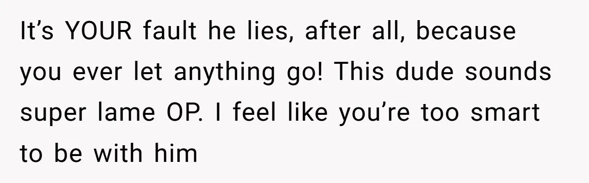 It’s YOUR fault he lies, after all, because you ever let anything go! This dude sounds super lame OP. I feel like you’re too smart to be with him