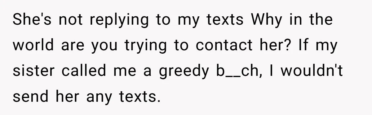 She's not replying to my texts Why in the world are you trying to contact her? If my sister called me a greedy b__ch, I wouldn't send her any texts.