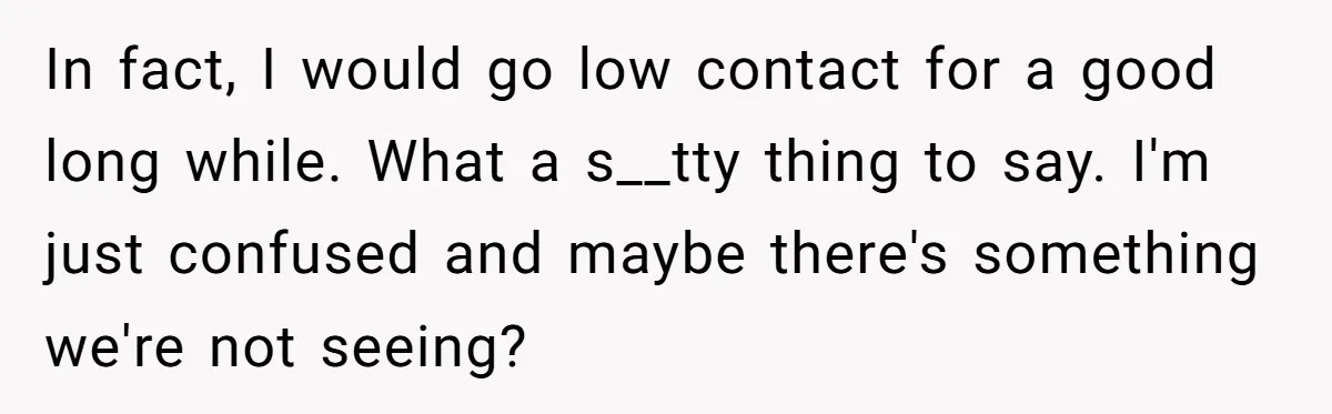 In fact, I would go low contact for a good long while. What a s__tty thing to say. I'm just confused and maybe there's something we're not seeing?