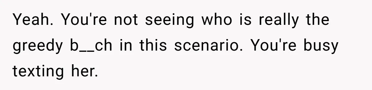 Yeah. You're not seeing who is really the greedy b__ch in this scenario. You're busy texting her.
