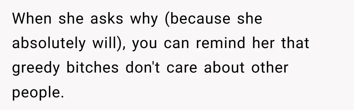 When she asks why (because she absolutely will), you can remind her that greedy bitches don't care about other people.
