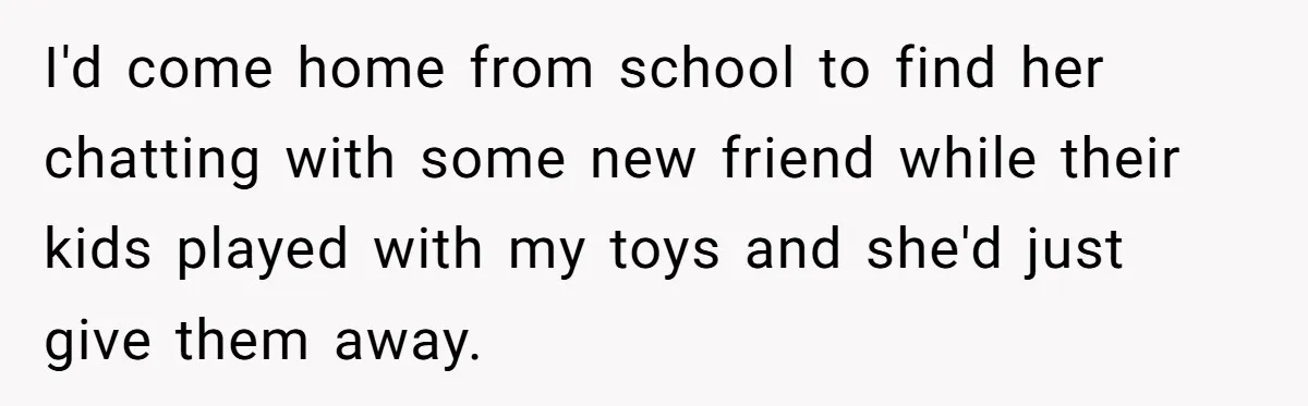 I'd come home from school to find her chatting with some new friend while their kids played with my toys and she'd just give them away.