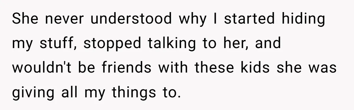 She never understood why I started hiding my stuff, stopped talking to her, and wouldn't be friends with these kids she was giving all my things to.