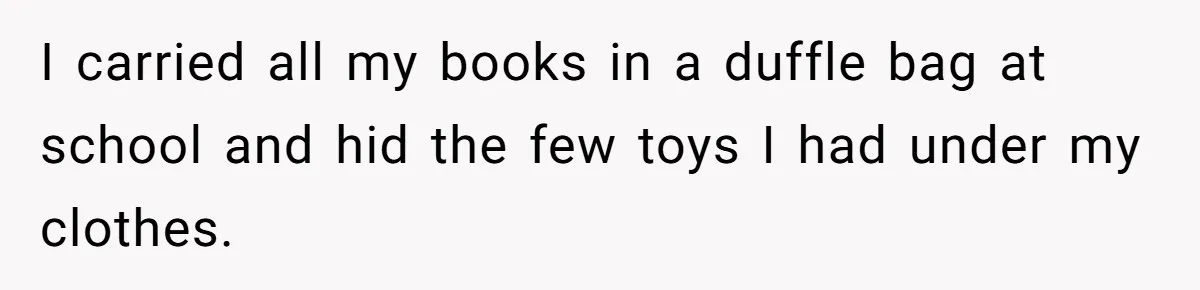 I carried all my books in a duffle bag at school and hid the few toys I had under my clothes.