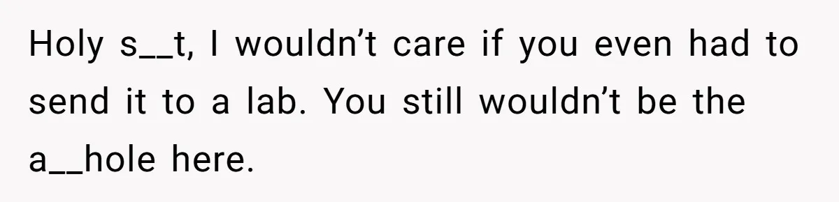 Holy s__t, I wouldn’t care if you even had to send it to a lab. You still wouldn’t be the a__hole here.