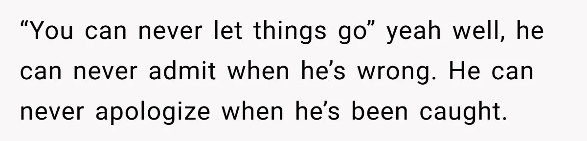 “You can never let things go” yeah well, he can never admit when he’s wrong. He can never apologize when he’s been caught.
