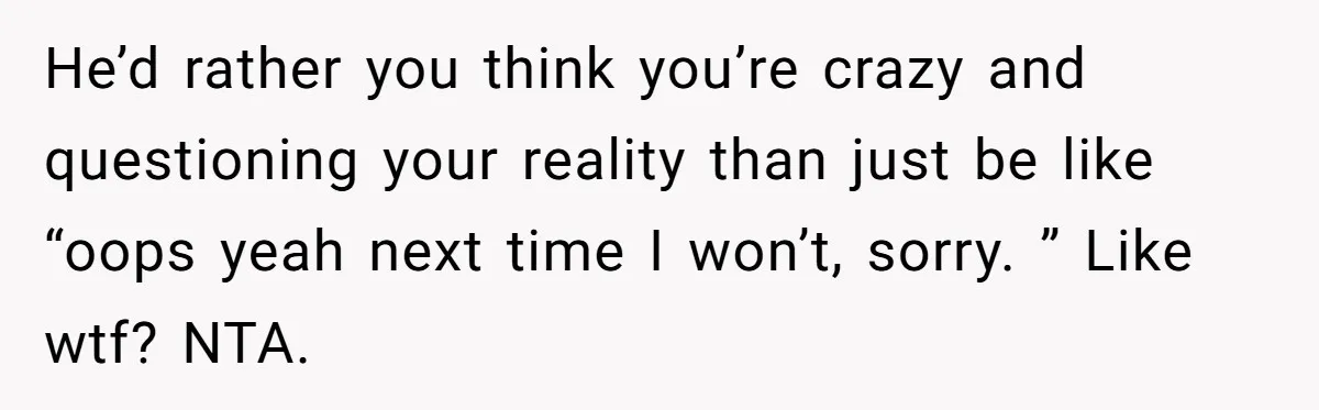 He’d rather you think you’re crazy and questioning your reality than just be like “oops yeah next time I won’t, sorry. ” Like wtf? NTA.