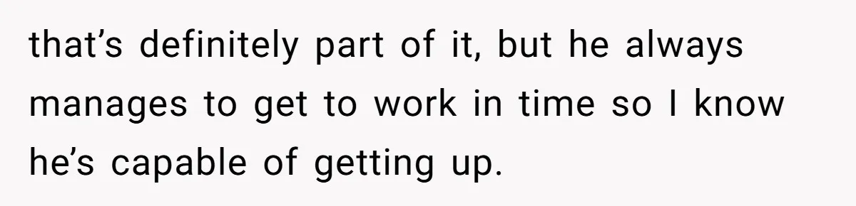 that’s definitely part of it, but he always manages to get to work in time so I know he’s capable of getting up.