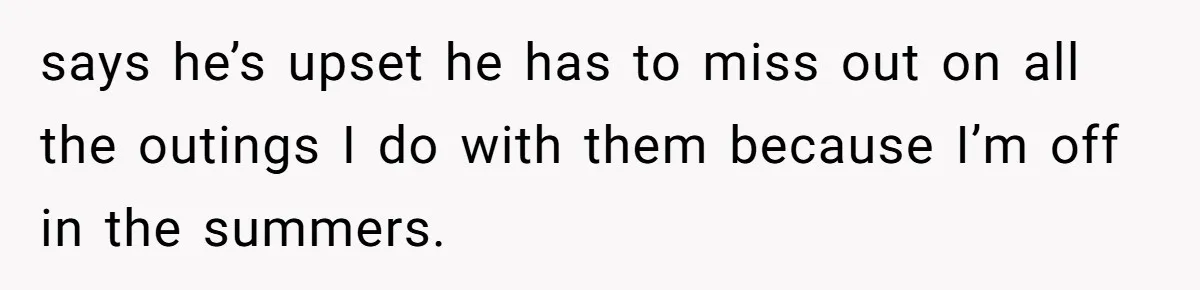 says he’s upset he has to miss out on all the outings I do with them because I’m off in the summers.