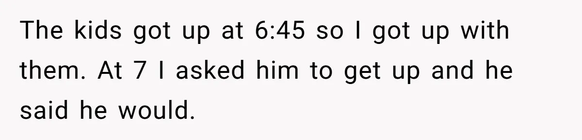 The kids got up at 6:45 so I got up with them. At 7 I asked him to get up and he said he would.