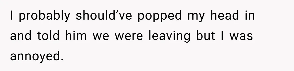 I probably should’ve popped my head in and told him we were leaving but I was annoyed.