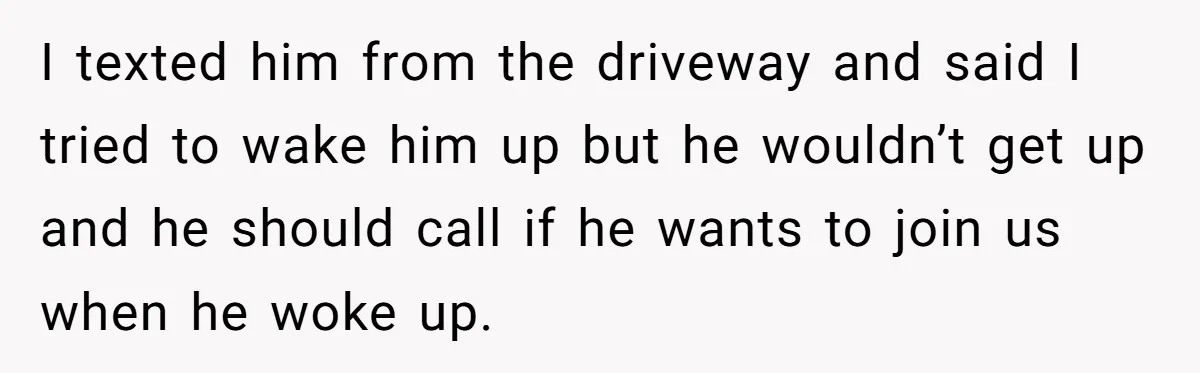 I texted him from the driveway and said I tried to wake him up but he wouldn’t get up and he should call if he wants to join us when...