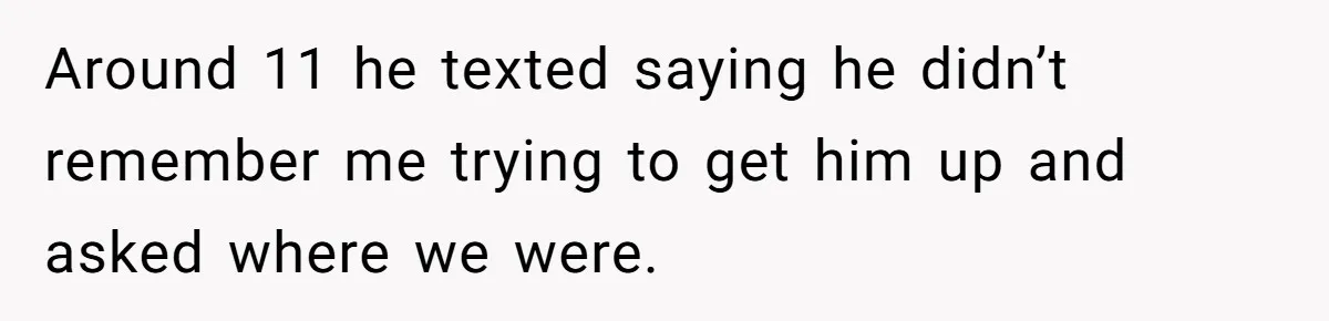 Around 11 he texted saying he didn’t remember me trying to get him up and asked where we were.