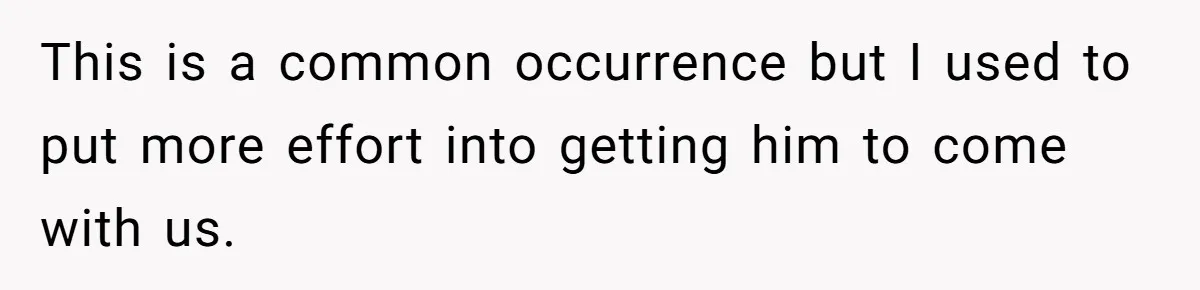 This is a common occurrence but I used to put more effort into getting him to come with us.