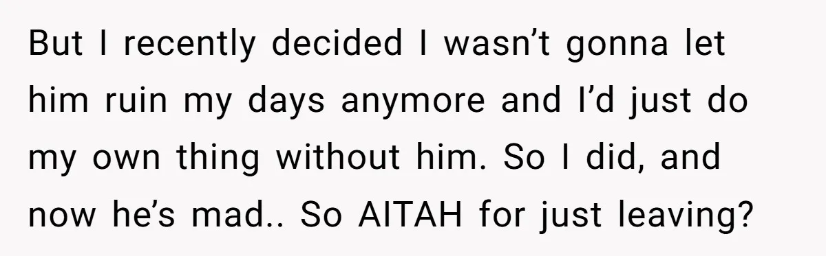 But I recently decided I wasn’t gonna let him ruin my days anymore and I’d just do my own thing without him. So I did, and now he’s mad.. So...