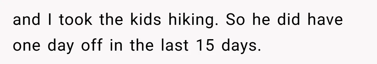 and I took the kids hiking. So he did have one day off in the last 15 days.