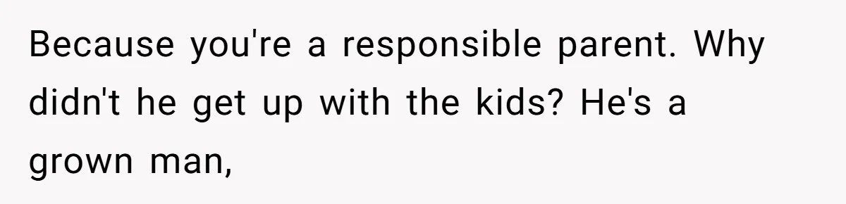 Because you're a responsible parent. Why didn't he get up with the kids? He's a grown man,