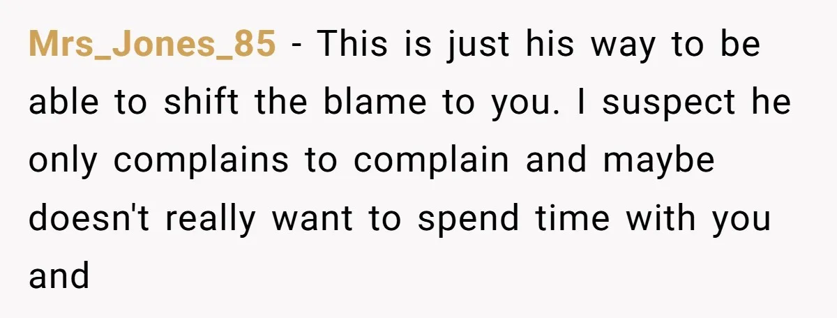 Mrs_Jones_85 − This is just his way to be able to shift the blame to you. I suspect he only complains to complain and maybe doesn't really want to spend...