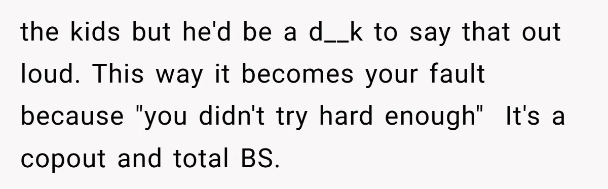 the kids but he'd be a d__k to say that out loud. This way it becomes your fault because "you didn't try hard enough"  It's a copout and total BS.
