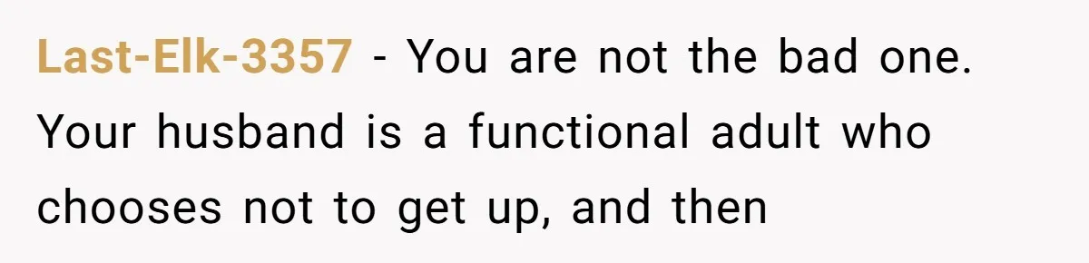 Last-Elk-3357 − You are not the bad one. Your husband is a functional adult who chooses not to get up, and then
