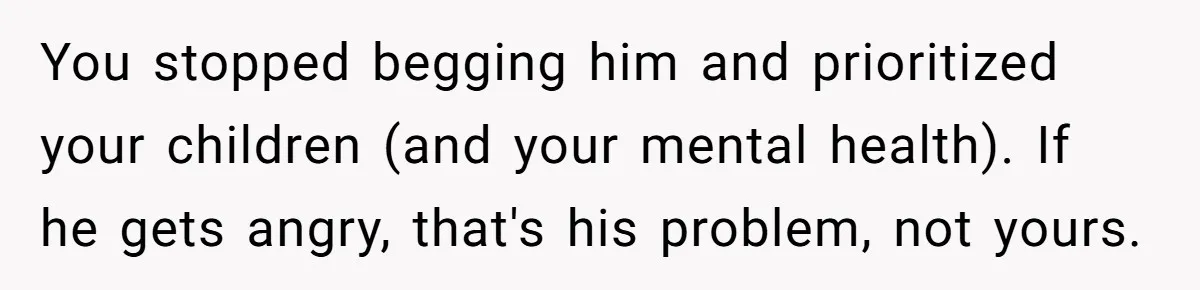 You stopped begging him and prioritized your children (and your mental health). If he gets angry, that's his problem, not yours.