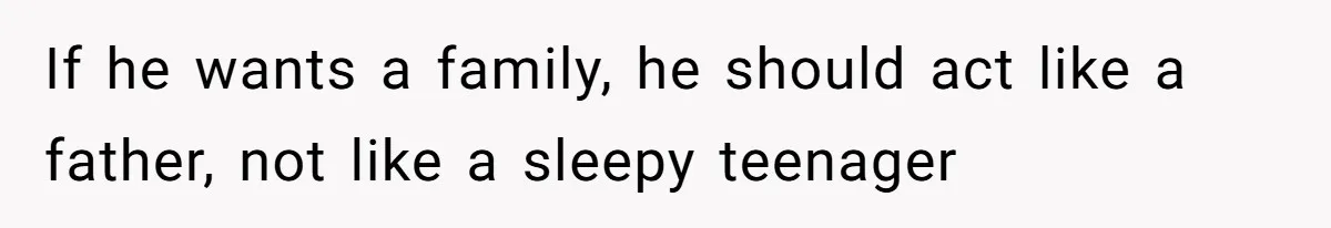 If he wants a family, he should act like a father, not like a sleepy teenager