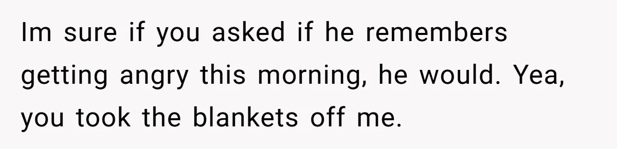 Im sure if you asked if he remembers getting angry this morning, he would. Yea, you took the blankets off me.