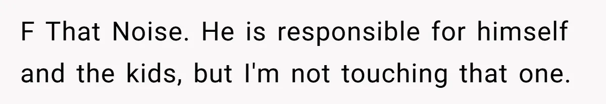 F That Noise. He is responsible for himself and the kids, but I'm not touching that one.