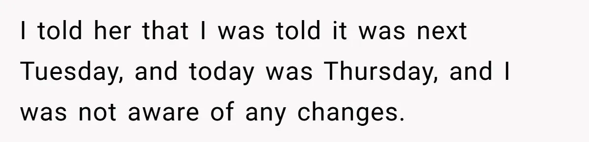 I told her that I was told it was next Tuesday, and today was Thursday, and I was not aware of any changes.