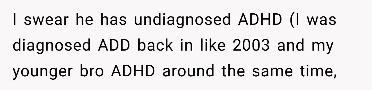 I swear he has undiagnosed ADHD (I was diagnosed ADD back in like 2003 and my younger bro ADHD around the same time,
