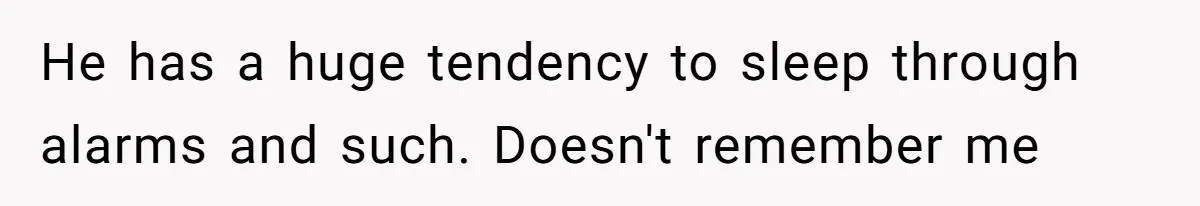 He has a huge tendency to sleep through alarms and such. Doesn't remember me