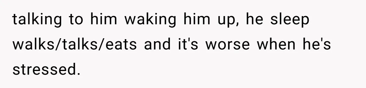 talking to him waking him up, he sleep walks/talks/eats and it's worse when he's stressed.