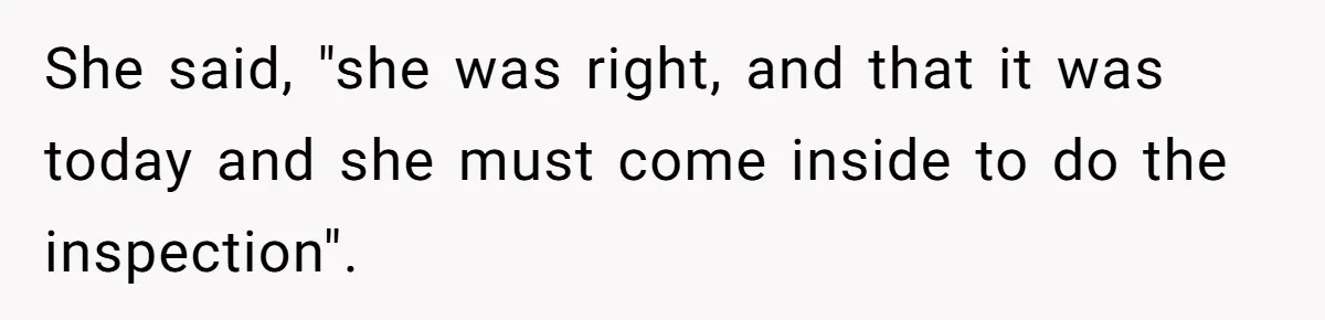She said, "she was right, and that it was today and she must come inside to do the inspection".