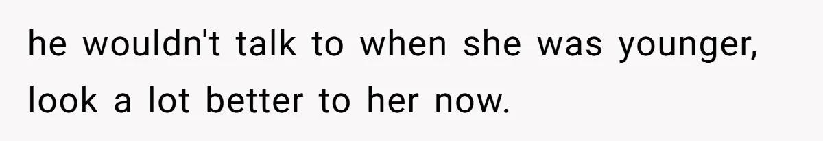 he wouldn't talk to when she was younger, look a lot better to her now.