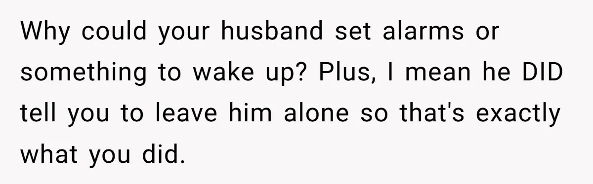 Why could your husband set alarms or something to wake up? Plus, I mean he DID tell you to leave him alone so that's exactly what you did.