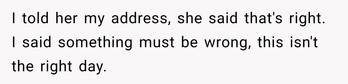 I told her my address, she said that's right. I said something must be wrong, this isn't the right day.