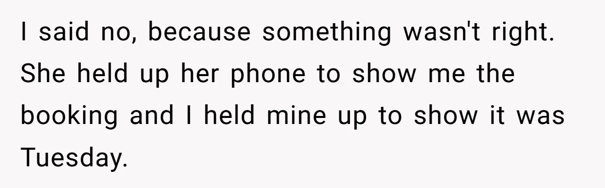 I said no, because something wasn't right. She held up her phone to show me the booking and I held mine up to show it was Tuesday.