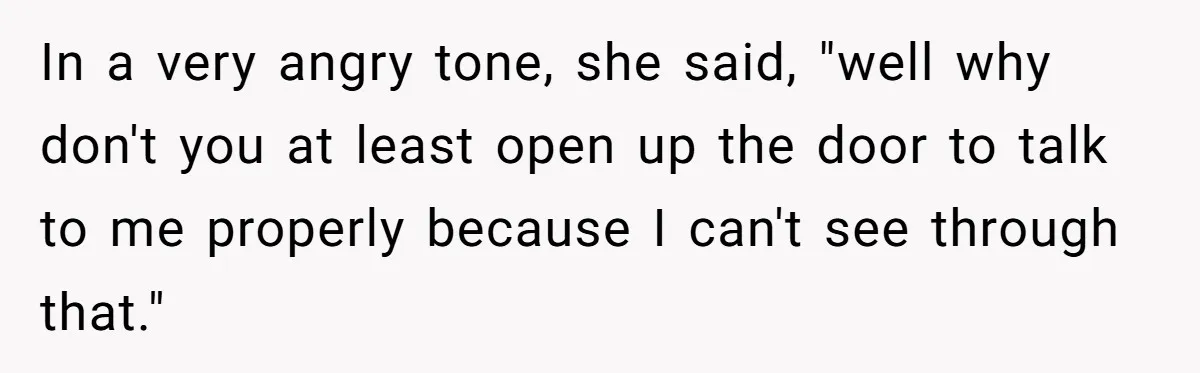 In a very angry tone, she said, "well why don't you at least open up the door to talk to me properly because I can't see through that."