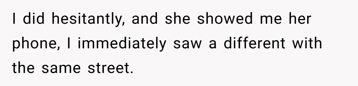 I did hesitantly, and she showed me her phone, I immediately saw a different with the same street.
