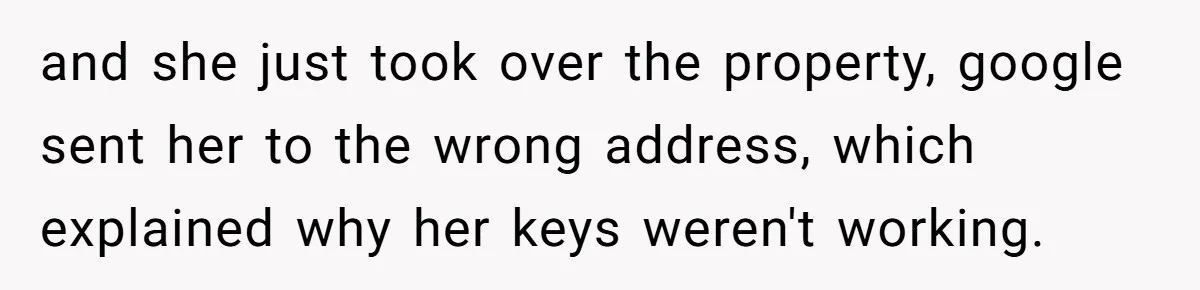 and she just took over the property, google sent her to the wrong address, which explained why her keys weren't working.