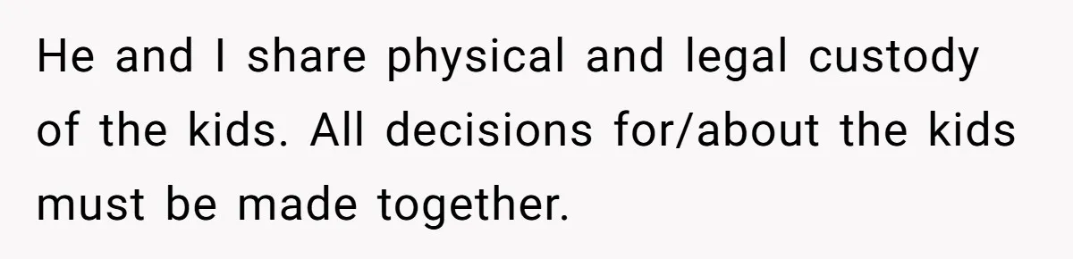 He and I share physical and legal custody of the kids. All decisions for/about the kids must be made together.