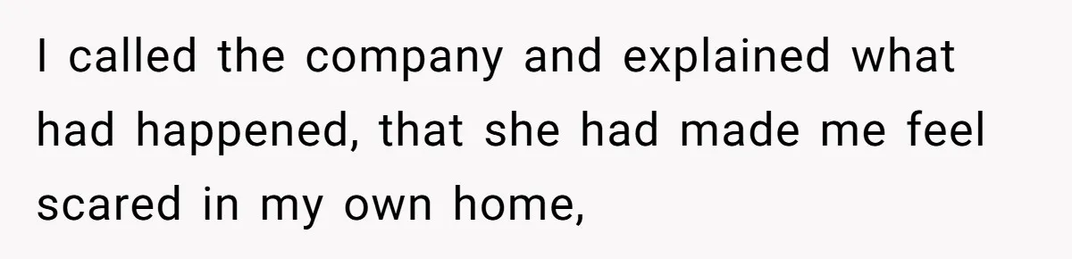 I called the company and explained what had happened, that she had made me feel scared in my own home,
