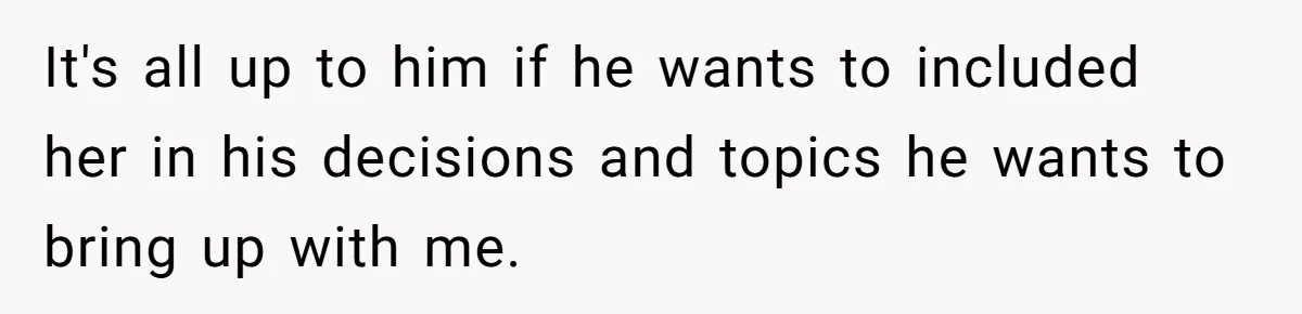 It's all up to him if he wants to included her in his decisions and topics he wants to bring up with me.
