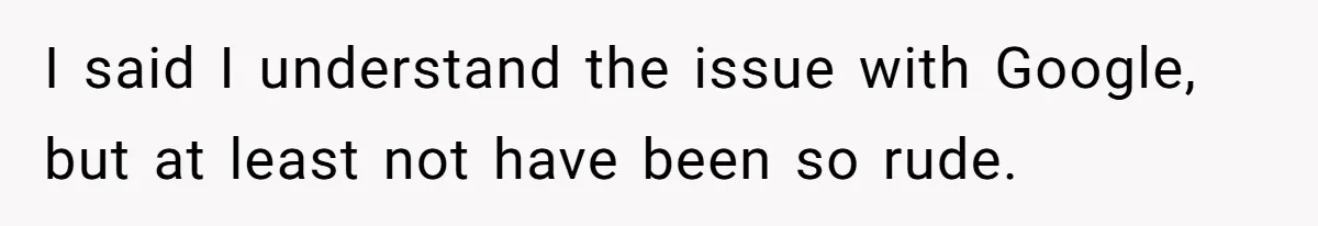 I said I understand the issue with Google, but at least not have been so rude.