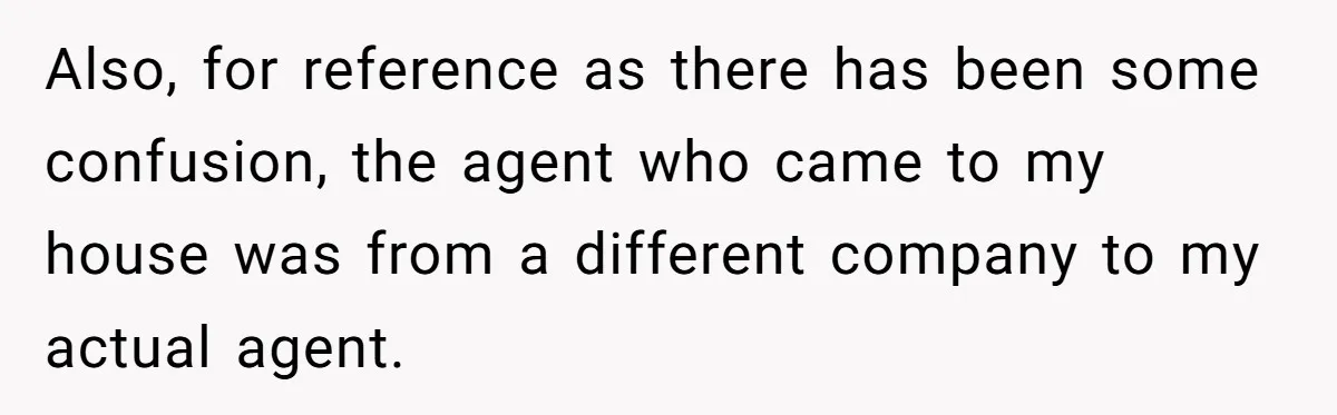 Also, for reference as there has been some confusion, the agent who came to my house was from a different company to my actual agent.