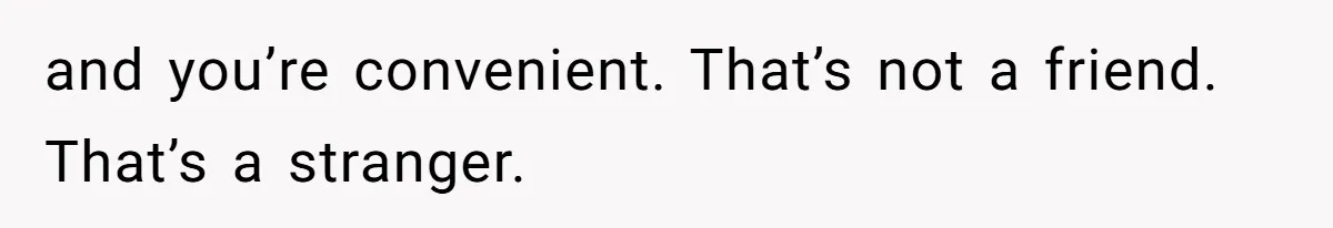 and you’re convenient. That’s not a friend. That’s a stranger.