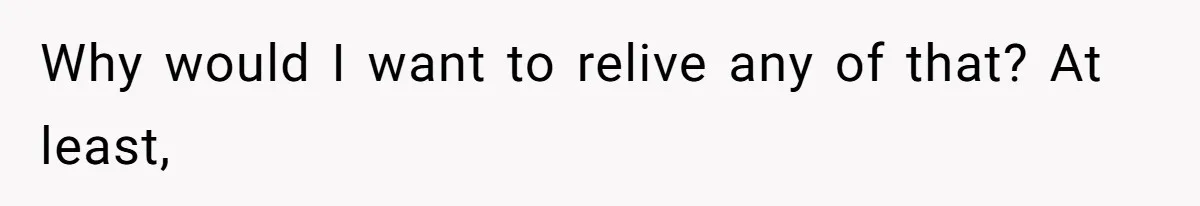 Why would I want to relive any of that? At least,