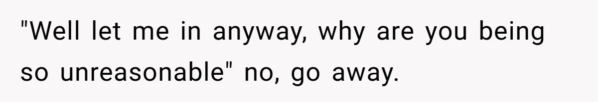 "Well let me in anyway, why are you being so unreasonable" no, go away.