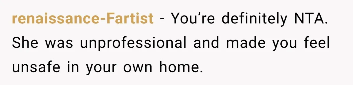 renaissance-Fartist − You’re definitely NTA. She was unprofessional and made you feel unsafe in your own home.